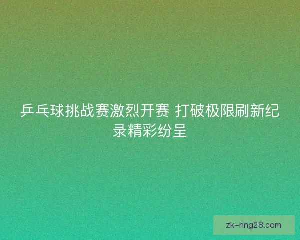 乒乓球挑战赛激烈开赛 打破极限刷新纪录精彩纷呈